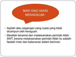 IMAN YANG HAKIKI
                MERANGKUMI :


• Aqidah atau pegangan yang nyata yang tidak
  dicampuri oleh keraguan.
• Mestilah beramal dan melaksanakan perintah Allah
  SWT, kerana melaksanakan perintah Allah itu adalah
  faedah iman dan kebenaran dalam beriman.
 