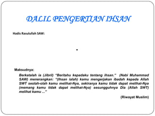 DALIL PENGERTIAN IHSAN
Hadis Rasulullah SAW:



                                   .

 Maksudnya:
    Berkatalah ia (Jibril) “Beritahu kepadaku tentang ihsan.” (Nabi Muhammad
    SAW) menerangkan: “(Ihsan ialah) kamu mengerjakan ibadah kepada Allah
    SWT seolah-olah kamu melihat-Nya, sekiranya kamu tidak dapat melihat-Nya
    (memang kamu tidak dapat melihat-Nya) sesungguhnya Dia (Allah SWT)
    melihat kamu ...”
                                                            (Riwayat Muslim)
 