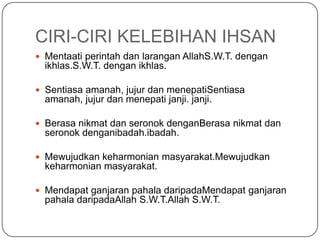 CIRI-CIRI KELEBIHAN IHSAN
 Mentaati perintah dan larangan AllahS.W.T. dengan
  ikhlas.S.W.T. dengan ikhlas.

 Sentiasa amanah, jujur dan menepatiSentiasa
  amanah, jujur dan menepati janji. janji.

 Berasa nikmat dan seronok denganBerasa nikmat dan
  seronok denganibadah.ibadah.

 Mewujudkan keharmonian masyarakat.Mewujudkan
  keharmonian masyarakat.

 Mendapat ganjaran pahala daripadaMendapat ganjaran
  pahala daripadaAllah S.W.T.Allah S.W.T.
 