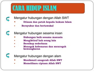 CARA HIDUP ISLAM
Mengatur hubungan dengan Allah SWT
    Iltizam dan patuh kepada hukum Islam
   Bersyukur dan bertawakal   Islam

Mengatur hubungan sesama insan
    Hubungan baik sesama manusia
    Mengiktiraf hak orang lain
    Bersikap sederhana
    Menegak kebenaran dan mencegah
     kemungkaran


Mengatur hubungan dengan alam
    Menikmati anugerah Allah SWT
    Memelihara ciptaan Allah SWT
 
