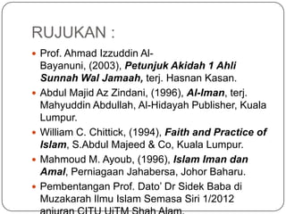 RUJUKAN :
 Prof. Ahmad Izzuddin Al-
    Bayanuni, (2003), Petunjuk Akidah 1 Ahli
    Sunnah Wal Jamaah, terj. Hasnan Kasan.
   Abdul Majid Az Zindani, (1996), Al-Iman, terj.
    Mahyuddin Abdullah, Al-Hidayah Publisher, Kuala
    Lumpur.
   William C. Chittick, (1994), Faith and Practice of
    Islam, S.Abdul Majeed & Co, Kuala Lumpur.
   Mahmoud M. Ayoub, (1996), Islam Iman dan
    Amal, Perniagaan Jahabersa, Johor Baharu.
   Pembentangan Prof. Dato‟ Dr Sidek Baba di
    Muzakarah Ilmu Islam Semasa Siri 1/2012
 