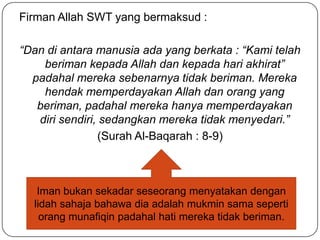 Firman Allah SWT yang bermaksud :

“Dan di antara manusia ada yang berkata : “Kami telah
    beriman kepada Allah dan kepada hari akhirat”
  padahal mereka sebenarnya tidak beriman. Mereka
    hendak memperdayakan Allah dan orang yang
   beriman, padahal mereka hanya memperdayakan
   diri sendiri, sedangkan mereka tidak menyedari.”
                (Surah Al-Baqarah : 8-9)



   Iman bukan sekadar seseorang menyatakan dengan
  lidah sahaja bahawa dia adalah mukmin sama seperti
    orang munafiqin padahal hati mereka tidak beriman.
 