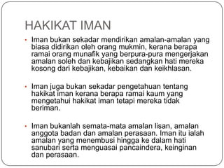 HAKIKAT IMAN
• Iman bukan sekadar mendirikan amalan-amalan yang
 biasa didirikan oleh orang mukmin, kerana berapa
 ramai orang munafik yang berpura-pura mengerjakan
 amalan soleh dan kebajikan sedangkan hati mereka
 kosong dari kebajikan, kebaikan dan keikhlasan.

• Iman juga bukan sekadar pengetahuan tentang
 hakikat iman kerana berapa ramai kaum yang
 mengetahui hakikat iman tetapi mereka tidak
 beriman.

• Iman bukanlah semata-mata amalan lisan, amalan
 anggota badan dan amalan perasaan. Iman itu ialah
 amalan yang menembusi hingga ke dalam hati
 sanubari serta menguasai pancaindera, keinginan
 dan perasaan.
 