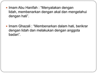  Imam Abu Hanifah : “Menyatakan dengan
 lidah, membenarkan dengan akal dan mengetahui
 dengan hati”.

 Imam Ghazali : “Membenarkan dalam hati, berikrar
 dengan lidah dan melakukan dengan anggota
 badan”.
 