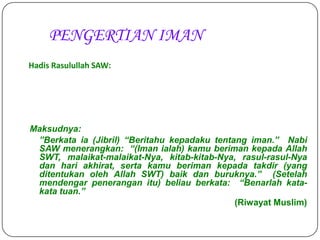 PENGERTIAN IMAN
Hadis Rasulullah SAW:




Maksudnya:
 ”Berkata ia (Jibril) “Beritahu kepadaku tentang iman.” Nabi
 SAW menerangkan: “(Iman ialah) kamu beriman kepada Allah
 SWT, malaikat-malaikat-Nya, kitab-kitab-Nya, rasul-rasul-Nya
 dan hari akhirat, serta kamu beriman kepada takdir (yang
 ditentukan oleh Allah SWT) baik dan buruknya.” (Setelah
 mendengar penerangan itu) beliau berkata: “Benarlah kata-
 kata tuan.”
                                              (Riwayat Muslim)
 