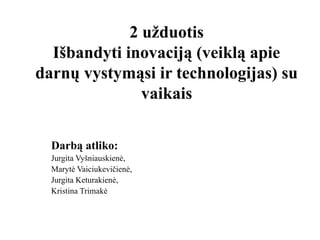 2 užduotis
Išbandyti inovaciją (veiklą apie
darnų vystymąsi ir technologijas) su
vaikais
Darbą atliko:
Jurgita Vyšniauskienė,
Marytė Vaiciukevičienė,
Jurgita Keturakienė,
Kristina Trimakė
 