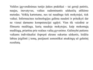 Veiklos įgyvendinimas turėjo įtakos praktikai – tai geroji patirtis,
naujas, inovatyvus, vaikus sudominantis užduočių atlikimo
metodas. Veiklą kartotume, nes tai naudinga tiek mokytojui, tiek
vaikui. Informacines technologijas galima naudoti ir pritaikyti dar
ne vienai darnumo kompetencijai ugdyti. Vien tik vaizdinė ar
filmuota medžiaga, kurią naudoja mokytojas, kaip mokomąją
medžiagą, priartina prie realaus vaikų gyvenimo. Galimybė patiems
vaikams individualiai išspręsti ekrane sukurtas užduotis, leidžia
labiau įsigilinti į temą, pasijausti asmeniškai atsakingų už galutinį
rezultatą.
 