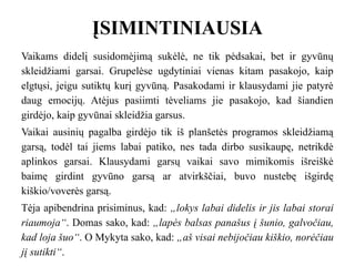 ĮSIMINTINIAUSIA
Vaikams didelį susidomėjimą sukėlė, ne tik pėdsakai, bet ir gyvūnų
skleidžiami garsai. Grupelėse ugdytiniai vienas kitam pasakojo, kaip
elgtųsi, jeigu sutiktų kurį gyvūną. Pasakodami ir klausydami jie patyrė
daug emocijų. Atėjus pasiimti tėveliams jie pasakojo, kad šiandien
girdėjo, kaip gyvūnai skleidžia garsus.
Vaikai ausinių pagalba girdėjo tik iš planšetės programos skleidžiamą
garsą, todėl tai jiems labai patiko, nes tada dirbo susikaupę, netrikdė
aplinkos garsai. Klausydami garsų vaikai savo mimikomis išreiškė
baimę girdint gyvūno garsą ar atvirkščiai, buvo nustebę išgirdę
kiškio/voverės garsą.
Tėja apibendrina prisiminus, kad: „lokys labai didelis ir jis labai storai
riaumoja“. Domas sako, kad: „lapės balsas panašus į šunio, galvočiau,
kad loja šuo“. O Mykyta sako, kad: „aš visai nebijočiau kiškio, norėčiau
jį sutikti“.
 