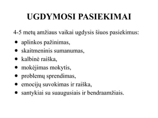 UGDYMOSI PASIEKIMAI
4-5 metų amžiaus vaikai ugdysis šiuos pasiekimus:
● aplinkos pažinimas,
● skaitmeninis sumanumas,
● kalbinė raiška,
● mokėjimas mokytis,
● problemų sprendimas,
● emocijų suvokimas ir raiška,
● santykiai su suaugusiais ir bendraamžiais.
 