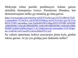 Mokytoja toliau pasiūlo pasiklausyti, kokius garsus
skleidžia žiemojantys žvėrys. Parodomas filmukas, kur
demonstruojami miške gyvenančių gyvūnų garsai.
https://www.google.com/search?q=mi%C5%A1ko+gyv%C5%ABn%C5%B
3+garsai&rlz=1C1GCEA_enLT936LT936&oq=mi%C5%A1ko+gyv%C5%A
Bn%C5%B3+garsai&gs_lcrp=EgZjaHJvbWUyBggAEEUYOTIKCAEQABi
ABBiiBDIKCAIQABiABBiiBDIKCAMQABiABBiiBDIKCAQQABiABBii
BNIBCTg4MjVqMWoxNagCCLACAQ&sourceid=chrome&ie=UTF-8#fpst
ate=ive&vld=cid:e7aca2b5,vid:awzMok3fT-U,st:0
Su vaikais aptariama, kokios asociacijos jiems kyla, girdint
tokius garsus. Ar jie yra girdėję juos lankantis miške?
 