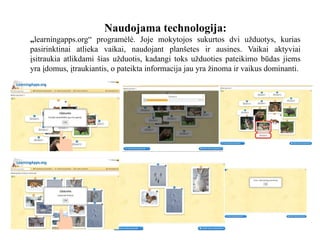 Naudojama technologija:
„learningapps.org“ programėlė. Joje mokytojos sukurtos dvi užduotys, kurias
pasirinktinai atlieka vaikai, naudojant planšetes ir ausines. Vaikai aktyviai
įsitraukia atlikdami šias užduotis, kadangi toks užduoties pateikimo būdas jiems
yra įdomus, įtraukiantis, o pateikta informacija jau yra žinoma ir vaikus dominanti.
 