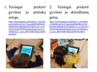 1. Teisingai priskirti
gyvūnui jo pėdsaką
sniege.
https://learningapps.org/display?v=pnsdn2
cmk24&fbclid=IwY2xjawHgfZJleHRuA2
FlbQIxMAABHaRq582fFQ9n2rcX_AvO
X2xF3AqP5PXD60nSchitWqbzYon1wA
XNDFjCyw_aem_BHVPXRi7KIqUQrM7
0zaMZw
2. Teisingai priskirti
gyvūnui jo skleidžiamą
garsą.
https://learningapps.org/display?v=pw9u0kn
c524&fbclid=IwY2xjawHgfe9leHRuA2Flb
QIxMAABHaRq582fFQ9n2rcX_AvOX2xF3
AqP5PXD60nSchitWqbzYon1wAXNDFjCy
w_aem_BHVPXRi7KIqUQrM70zaMZw
 