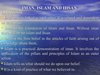 IMAN, ISLAM AND IHSANIMAN, ISLAM AND IHSAN
Introduction:Introduction:
 EachEach term is linked to each other. It is related and dependentterm is linked to each other. It is related and dependent
on each other.on each other.
 Iman is the foundation of Islam and ihsan. Without imanIman is the foundation of Islam and ihsan. Without iman
there will be no islam and ihsan.there will be no islam and ihsan.
 Iman is the firm belief in the articles of faith arising out ofIman is the firm belief in the articles of faith arising out of
knowledge about them.knowledge about them.
 Islam is a practical demonstration of iman. It involves theIslam is a practical demonstration of iman. It involves the
application of the pillars and principles of Islam as an outerapplication of the pillars and principles of Islam as an outer
action.action.
 Islam tells us what should we do upon our belief.Islam tells us what should we do upon our belief.
 It is a kind of practice of what we believed in.It is a kind of practice of what we believed in.
 