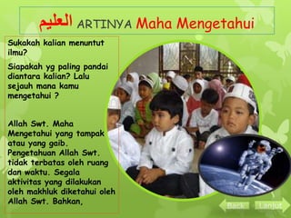 العليم ARTINYA Maha Mengetahui 
Sukakah kalian menuntut 
ilmu? 
Siapakah yg paling pandai 
diantara kalian? Lalu 
sejauh mana kamu 
mengetahui ? 
Allah Swt. Maha 
Mengetahui yang tampak 
atau yang gaib. 
Pengetahuan Allah Swt. 
tidak terbatas oleh ruang 
dan waktu. Segala 
aktivitas yang dilakukan 
oleh makhluk diketahui oleh 
Allah Swt. Bahkan, 
Back Lanjut 
 