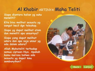 Al Khobir ARTINYA Maha Teliti 
Siapa diantara kalian yg suka 
meneliti? 
Kita bisa melihat sesuatu yg 
sangat kecil dgn teleskop. 
Siapa yg dapat melihat atom 
dan meneliti apa unsurnya? 
Siapa yang dapat melihat 
udara dan apa saja unsur yg 
ada dalam udara? 
Allah Mahateliti terhadap 
semua ciptaan-Nya. Apakah 
kamu merasa bahwa ada 
sesuatu yg dapat kmu 
sembunyikan? 
Back Lanjut 
 