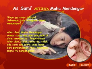 As Sami’ ARTINYA Maha Mendengar 
Siapa yg punya telinga? 
Seberapa jauh telingamu dapat 
mendengar? 
Allah Swt. Maha Mendengar 
semua suara apa pun yang ada di 
alam semesta ini. Pendengaran 
Allah Swt. tidak terbatas, tidak 
ada satu pun suara yang lepas 
dari pendengaran-Nya, meskipun 
suara itu sangat pelan 
BACK LANJUT 
 