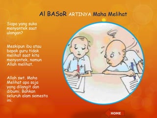 Al BASoR ARTINYA Maha Melihat 
Siapa yang suka 
menyontek saat 
ulangan? 
Meskipun ibu atau 
bapak guru tidak 
melihat saat kita 
menyontek, namun 
Allah melihat. 
Allah swt. Maha 
Melihat apa saja 
yang dilangit dan 
dibumi. Bahkan 
seluruh alam semesta 
ini. 
HOME 
 