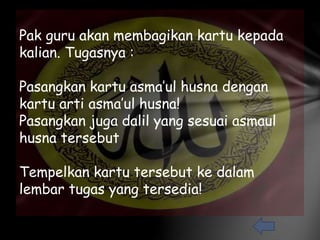 Pak guru akan membagikan kartu kepada 
kalian. Tugasnya : 
Pasangkan kartu asma’ul husna dengan 
kartu arti asma’ul husna! 
Pasangkan juga dalil yang sesuai asmaul 
husna tersebut 
Tempelkan kartu tersebut ke dalam 
lembar tugas yang tersedia! 
 