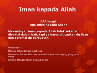 Iman kepada Allah 
APA iman? 
Apa Iman Kepada Allah? 
Maksudnya : iman kepada Allah tidak sekedar 
diyakini dalam hati, tapi ya harus diucapkan dg lisan 
dan beramal dg perbuatan. 
Pernahkah ? 
Merasa dekat dengan Allah swt. 
Menyadari bahwa Allah swt memiliki kasih dan sayang yang amat 
besar. 
Berdo’a Menggunakan asmaul husna 
 