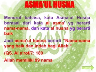 ASMA’UL HUSNA 
Menurut bahasa, kata Asma’ul Husna 
berasal dari kata al asma’ yg berarti 
nama-nama, dan kata al husna yg berarti 
baik 
Jadi asma’ul husna berarti “Nama-nama 
yang baik dan Indah bagi Allah “ 
(QS. Al a’rof/7: 180 
Allah memiliki 99 nama 
Lanjut 
 
