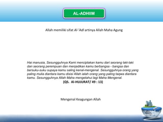 Allah memiliki sifat Al-’Adl artinya Allah Maha Agung
Hai manusia, Sesungguhnya Kami menciptakan kamu dari seorang laki-laki
dan seorang perempuan dan menjadikan kamu berbangsa - bangsa dan
bersuku-suku supaya kamu saling kenal-mengenal. Sesungguhnya orang yang
paling mulia diantara kamu disisi Allah ialah orang yang paling taqwa diantara
kamu. Sesungguhnya Allah Maha mengetahui lagi Maha Mengenal.
(QS. Al-HUJURAT/ 49 : 13)
Mengenal Keagungan Allah
 