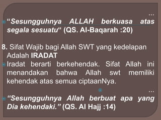  “Sesungguhnya

ALLAH berkuasa
segala sesuatu“ (QS. Al-Baqarah :20)

...
atas

8. Sifat Wajib bagi Allah SWT yang kedelapan
Adalah IRADAT
 Iradat berarti berkehendak. Sifat Allah ini
menandakan bahwa Allah swt memiliki
kehendak atas semua ciptaanNya.

...
 “Sesungguhnya Allah berbuat apa yang
Dia kehendaki.” (QS. Al Hajj :14)

 