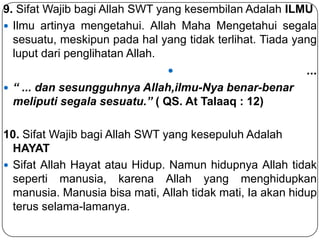 9. Sifat Wajib bagi Allah SWT yang kesembilan Adalah ILMU
 Ilmu artinya mengetahui. Allah Maha Mengetahui segala
sesuatu, meskipun pada hal yang tidak terlihat. Tiada yang
luput dari penglihatan Allah.


...

 “ ... dan sesungguhnya Allah,ilmu-Nya benar-benar

meliputi segala sesuatu.” ( QS. At Talaaq : 12)

10. Sifat Wajib bagi Allah SWT yang kesepuluh Adalah
HAYAT
 Sifat Allah Hayat atau Hidup. Namun hidupnya Allah tidak
seperti manusia, karena Allah yang menghidupkan
manusia. Manusia bisa mati, Allah tidak mati, Ia akan hidup
terus selama-lamanya.

 
