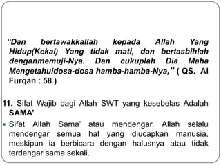 “Dan
bertawakkallah
kepada
Allah
Yang
Hidup(Kekal) Yang tidak mati, dan bertasbihlah
denganmemuji-Nya. Dan cukuplah Dia Maha
Mengetahuidosa-dosa hamba-hamba-Nya,” ( QS. Al
Furqan : 58 )
11. Sifat Wajib bagi Allah SWT yang kesebelas Adalah
SAMA’
 Sifat Allah Sama’ atau mendengar. Allah selalu
mendengar semua hal yang diucapkan manusia,
meskipun ia berbicara dengan halusnya atau tidak
terdengar sama sekali.

 