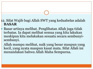 12. Sifat Wajib bagi Allah SWT yang keduabelas adalah
BASAR
 Basar artinya melihat. Penglihatan Allah juga tidak
terbatas. Ia dapat melihat semua yang kita lakukan
meskipun kita melakukan sesuatu secara sembunyisembunyi.
Allah mampu melihat, naik yang besar maupun yang
kecil, yang nyata maupun kasat mata. Sifat Allah ini
menandakan bahwa Allah Maha Sempurna.

 