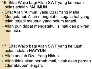 16. Sifat Wajib bagi Allah SWT yang ke enam
belas adalah ‘ALIMUN
 Sifat Allah ‘Alimun, yaitu Dzat Yang Maha
Mengetahui. Allah mengetahui segala hal yang
telah terjadi maupun yang belum terjadi.
 Allah pun dapat mengetahui isi hati dan pikiran
manusia.

17. Sifat Wajib bagi Allah SWT yang ke tujuh
belas adalah HAYYUN
 Allah adalah Dzat Yang Hidup.
 Allah tidak akan pernah mati, tidak akan pernah
tidur ataupun lengah.

 