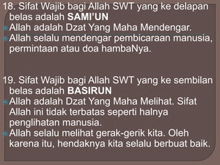 18. Sifat Wajib bagi Allah SWT yang ke delapan
belas adalah SAMI’UN
 Allah adalah Dzat Yang Maha Mendengar.
 Allah selalu mendengar pembicaraan manusia,
permintaan atau doa hambaNya.
19. Sifat Wajib bagi Allah SWT yang ke sembilan
belas adalah BASIRUN
 Allah adalah Dzat Yang Maha Melihat. Sifat
Allah ini tidak terbatas seperti halnya
penglihatan manusia.
 Allah selalu melihat gerak-gerik kita. Oleh
karena itu, hendaknya kita selalu berbuat baik.

 