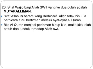 20. Sifat Wajib bagi Allah SWT yang ke dua puluh adalah
MUTAKALLIMAN.
 Sifat Allah ini berarti Yang Berbicara. Allah tidak bisu, Ia
berbicara atau berfirman melalui ayat-ayat Al Quran.
 Bila Al Quran menjadi pedoman hidup kita, maka kita telah
patuh dan tunduk terhadap Allah swt.

 