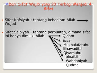 Dari Sifat Wajib yang 20 Terbagi Menjadi 4
Sifat


Sifat Nafsiyah : tentang kehadiran Allah
Wujud



Sifat Salbiyah : tentang perbuatan, dimana sifat
ini hanya dimiliki Allah
Qidam
Baqa’

Mukhalafatuhu
lilhawaditsi
Qiyamuhu
binafsihi
Wahdaniyah
Qudrat

 