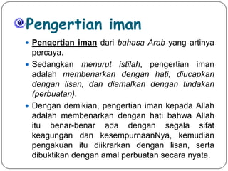 Pengertian iman
 Pengertian iman dari bahasa Arab yang artinya

percaya.
 Sedangkan menurut istilah, pengertian iman
adalah membenarkan dengan hati, diucapkan
dengan lisan, dan diamalkan dengan tindakan
(perbuatan).
 Dengan demikian, pengertian iman kepada Allah
adalah membenarkan dengan hati bahwa Allah
itu benar-benar ada dengan segala sifat
keagungan dan kesempurnaanNya, kemudian
pengakuan itu diikrarkan dengan lisan, serta
dibuktikan dengan amal perbuatan secara nyata.

 