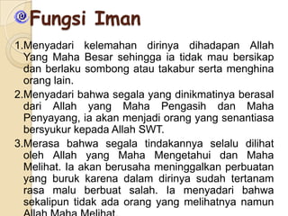Fungsi Iman
1.Menyadari kelemahan dirinya dihadapan Allah
Yang Maha Besar sehingga ia tidak mau bersikap
dan berlaku sombong atau takabur serta menghina
orang lain.
2.Menyadari bahwa segala yang dinikmatinya berasal
dari Allah yang Maha Pengasih dan Maha
Penyayang, ia akan menjadi orang yang senantiasa
bersyukur kepada Allah SWT.
3.Merasa bahwa segala tindakannya selalu dilihat
oleh Allah yang Maha Mengetahui dan Maha
Melihat. Ia akan berusaha meninggalkan perbuatan
yang buruk karena dalam dirinya sudah tertanam
rasa malu berbuat salah. Ia menyadari bahwa
sekalipun tidak ada orang yang melihatnya namun

 