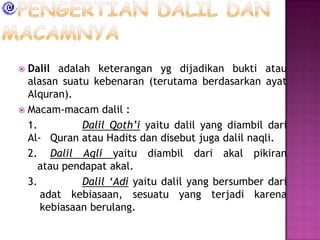 Dalil adalah keterangan yg dijadikan bukti atau
alasan suatu kebenaran (terutama berdasarkan ayat
Alquran).
 Macam-macam dalil :
1.
Dalil Qoth’i yaitu dalil yang diambil dari
Al- Quran atau Hadits dan disebut juga dalil naqli.
2. Dalil Aqli yaitu diambil dari akal pikiran
atau pendapat akal.
3.
Dalil ‘Adi yaitu dalil yang bersumber dari
adat kebiasaan, sesuatu yang terjadi karena
kebiasaan berulang.


 