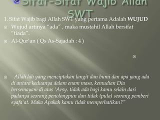 1. Sifat Wajib bagi Allah SWT yang pertama Adalah WUJUD
 Wujud artinya “ada” , maka mustahil Allah bersifat
“tiada”.
 Al-Qur’an ( Qs As-Sajadah : 4 )




Allah lah yang menciptakan langit dan bumi dan apa yang ada
di antara keduanya dalam enam masa, kemudian Dia
bersemayam di atas 'Arsy. tidak ada bagi kamu selain dari
padanya seorang penolongpun dan tidak (pula) seorang pemberi
syafa'at. Maka Apakah kamu tidak memperhatikan?”

 