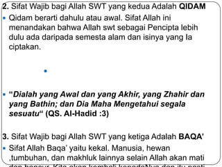 2. Sifat Wajib bagi Allah SWT yang kedua Adalah QIDAM
 Qidam berarti dahulu atau awal. Sifat Allah ini
menandakan bahwa Allah swt sebagai Pencipta lebih
dulu ada daripada semesta alam dan isinya yang Ia
ciptakan.

 “Dialah yang Awal dan yang Akhir, yang Zhahir dan

yang Bathin; dan Dia Maha Mengetahui segala
sesuatu“ (QS. Al-Hadid :3)

3. Sifat Wajib bagi Allah SWT yang ketiga Adalah BAQA’
 Sifat Allah Baqa’ yaitu kekal. Manusia, hewan
,tumbuhan, dan makhluk lainnya selain Allah akan mati

 