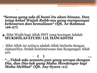 •
“Semua yang ada di bumi itu akan binasa. Dan
tetap kekal Wajah Rabb-mu yang mempunyai
kebesaran dan kemuliaan“ (QS. Ar-Rahman
:26-27)
4. Sifat Wajib bagi Allah SWT yang keempat Adalah
MUKHOLAFATUHU LIL HAWADITSI
• Sifat Allah ini artinya adalah Allah berbeda dengan
ciptaanNya. Itulah keistimewaan dan Keagungan Allah
swt.
• ( )
...
• “...Tidak ada sesuatu pun yang serupa dengan
Dia, dan Dia-lah yang Maha Mendengar lagi
Maha Melihat“ (QS. Asy-Syura :11)

 