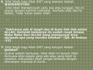 6. Sifat Wajib bagi Allah SWT yang keenam Adalah
WAHDANIYYAH
• Sifat Allah Wahdaniyyah yaitu esa atau tunggal. Hal ini
sesuai dengan kalimat syahadat, Asyhadu alaa ilaa ha
illallah, Tiada Tuhan selain Allah.
•

• “Sekiranya ada di langit dan di bumi ilah-ilah selain
ALLAH, tentulah keduanya itu sudah rusak binasa.
Maka Maha Suci ALLAH yang mempunyai Arsy
daripada apa yang mereka sifatkan“ (QS. Al-Anbiya
:22)
7. Sifat Wajib bagi Allah SWT yang ketujuh Adalah
QUDRAT
• Qudrat adalah berkuasa. Sifat Allah ini berarti Allah
berkuasa atas segala yang ada atau yang telah Ia
ciptakan. Kekuasaan Allah sangat berbeda dengan
kekuasaan manusia di dunia.

 