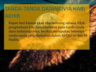 TANDA-TANDA DATANGNYA HARI
AKHIR
 Kapan hari kiamat akan tiba memang rahasia Allah,
pengetahuan kita hanya terbatas pada tanda-tanda
akan kedatangannya, berikut merupakan beberapa
tanda-tanda yang dijelaskan dalam Al-Qur’an dan Al-
Hadits.
 