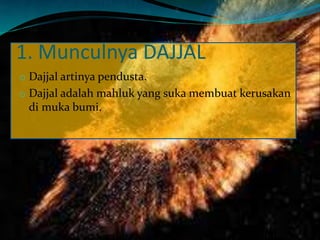 1. Munculnya DAJJAL
o Dajjal artinya pendusta.
o Dajjal adalah mahluk yang suka membuat kerusakan
di muka bumi.
 