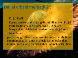 Dajjal dibagi menjadi 2 :
a. Dajjal Kecil,
Kerusakan-kerusakan yang ditimbulkan oleh Dajjal
kecil itu dinamakan Kiamat Kecil. Didalam
Masyarakat telah bermunculan Dajjal-dajjal kecil.
b. Dajjal Besar
pembohong kaliber besar yang kerjanya membohongi
dan menyesatkan umat manusia dan mereka akan
muncul menjelang Kiamat kubra (kiamat besar) tiba
 