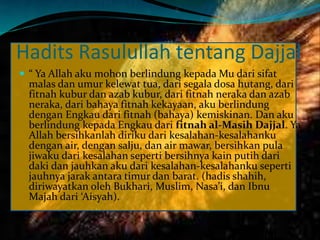 Hadits Rasulullah tentang Dajjal
 “ Ya Allah aku mohon berlindung kepada Mu dari sifat
malas dan umur kelewat tua, dari segala dosa hutang, dari
fitnah kubur dan azab kubur, dari fitnah neraka dan azab
neraka, dari bahaya fitnah kekayaan, aku berlindung
dengan Engkau dari fitnah (bahaya) kemiskinan. Dan aku
berlindung kepada Engkau dari fitnah al-Masih Dajjal. Ya
Allah bersihkanlah diriku dari kesalahan-kesalahanku
dengan air, dengan salju, dan air mawar, bersihkan pula
jiwaku dari kesalahan seperti bersihnya kain putih dari
daki dan jauhkan aku dari kesalahan-kesalahanku seperti
jauhnya jarak antara timur dan barat. (hadis shahih,
diriwayatkan oleh Bukhari, Muslim, Nasa’i, dan Ibnu
Majah dari ‘Aisyah).
 