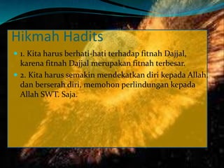 Hikmah Hadits
 1. Kita harus berhati-hati terhadap fitnah Dajjal,
karena fitnah Dajjal merupakan fitnah terbesar.
 2. Kita harus semakin mendekatkan diri kepada Allah,
dan berserah diri, memohon perlindungan kepada
Allah SWT. Saja.
 