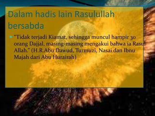 Dalam hadis lain Rasulullah
bersabda
 “Tidak terjadi Kiamat, sehingga muncul hampir 30
orang Dajjal, masing-masing mengakui bahwa ia Rasul
Allah.” (H.R.Abu Dawud, Turmuzi, Nasai dan Ibnu
Majah dari Abu Hurairah)
 