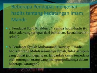 Beberapa Pendapat mengenai
hadits tentang kedatangan Imam
Mahdi:
 a. Pendapat Ibnu Khaldun : “…semua hadis-hadis itu
tidak ada yang terlepas dari bantahan, kecuali sedikit
sekali”.
 b. Pendapat Syaikh Muhammad Darwisy : “Hadis-
hadis tentang Mahdi semuanya lemah, tidak satupun
yang dapat jadi pegangan. Janganlah kamu terpedaya
oleh omongan orang yang mengumpulkannya dalam
beberapa karangan”.
 