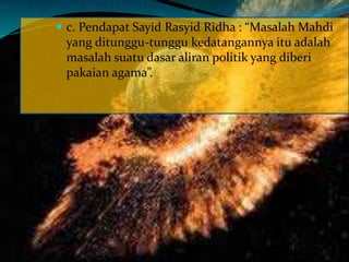  c. Pendapat Sayid Rasyid Ridha : “Masalah Mahdi
yang ditunggu-tunggu kedatangannya itu adalah
masalah suatu dasar aliran politik yang diberi
pakaian agama”.
 