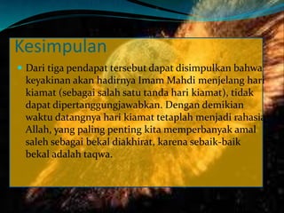 Kesimpulan
 Dari tiga pendapat tersebut dapat disimpulkan bahwa
keyakinan akan hadirnya Imam Mahdi menjelang hari
kiamat (sebagai salah satu tanda hari kiamat), tidak
dapat dipertanggungjawabkan. Dengan demikian
waktu datangnya hari kiamat tetaplah menjadi rahasia
Allah, yang paling penting kita memperbanyak amal
saleh sebagai bekal diakhirat, karena sebaik-baik
bekal adalah taqwa.
 