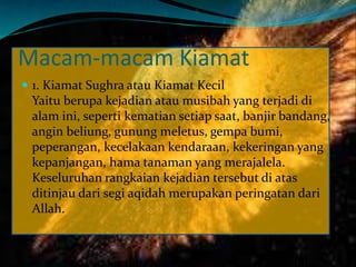 Macam-macam Kiamat
 1. Kiamat Sughra atau Kiamat Kecil
Yaitu berupa kejadian atau musibah yang terjadi di
alam ini, seperti kematian setiap saat, banjir bandang,
angin beliung, gunung meletus, gempa bumi,
peperangan, kecelakaan kendaraan, kekeringan yang
kepanjangan, hama tanaman yang merajalela.
Keseluruhan rangkaian kejadian tersebut di atas
ditinjau dari segi aqidah merupakan peringatan dari
Allah.
 